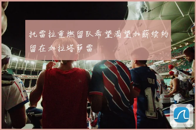 托雷拉重燃留队希望渴望加薪续约留在加拉塔萨雷