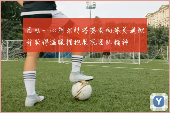 团结一心阿尔特塔赛前向球员道歉并获得温暖拥抱展现团队精神