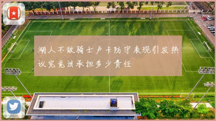 湖人不敌骑士卢卡防守表现引发热议究竟该承担多少责任