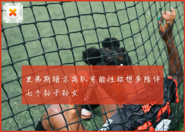 里弗斯暗示离队可能性称想多陪伴七个孙子孙女