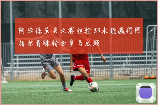 阿诺德虽具大赛经验却未能赢得图赫尔青睐转会皇马成疑