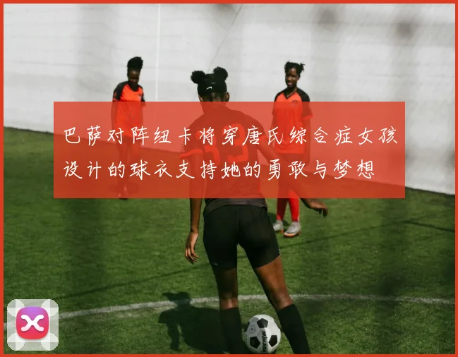 巴萨对阵纽卡将穿唐氏综合症女孩设计的球衣支持她的勇敢与梦想