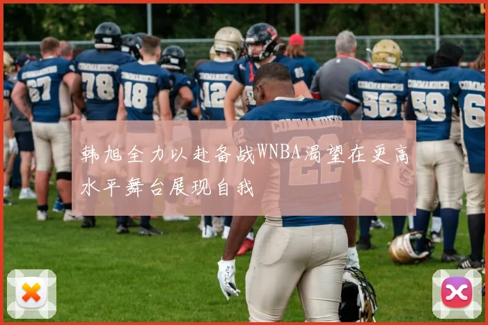 韩旭全力以赴备战WNBA渴望在更高水平舞台展现自我
