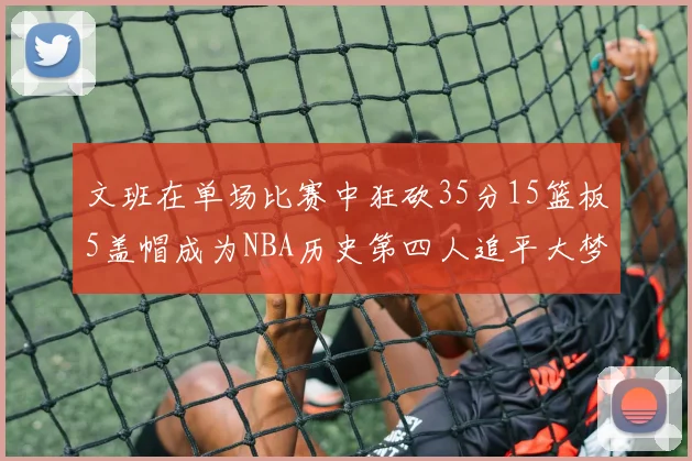 文班在单场比赛中狂砍35分15篮板5盖帽成为NBA历史第四人追平大梦鲨鱼天勾