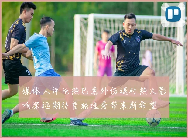 媒体人评论热巴意外伤退对热火影响深远期待首轮选秀带来新希望