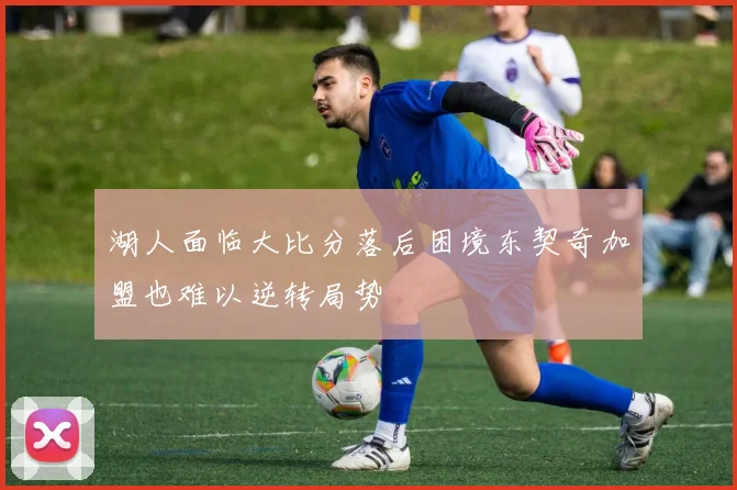 湖人面临大比分落后困境东契奇加盟也难以逆转局势