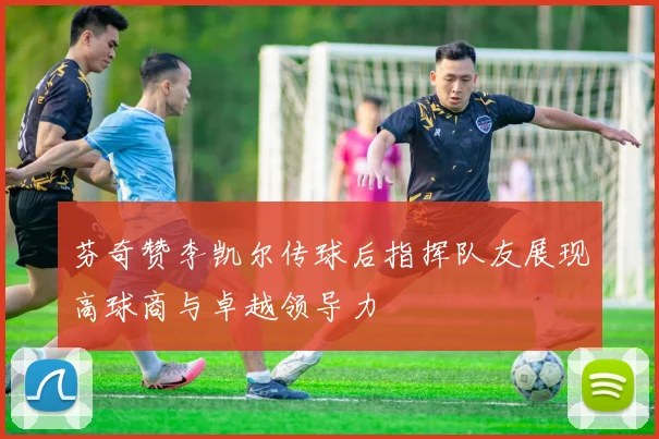 芬奇赞李凯尔传球后指挥队友展现高球商与卓越领导力