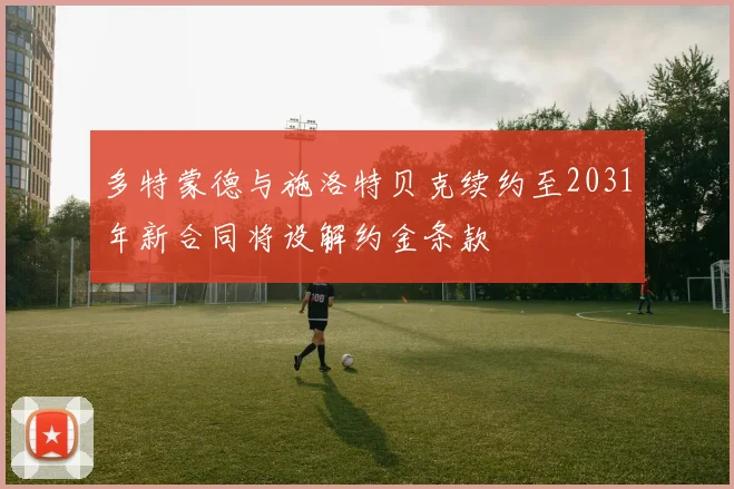 多特蒙德与施洛特贝克续约至2031年新合同将设解约金条款
