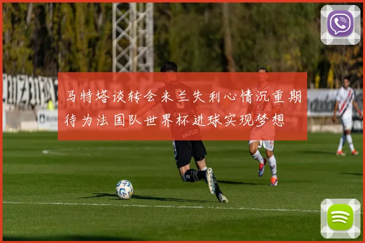 马特塔谈转会米兰失利心情沉重期待为法国队世界杯进球实现梦想