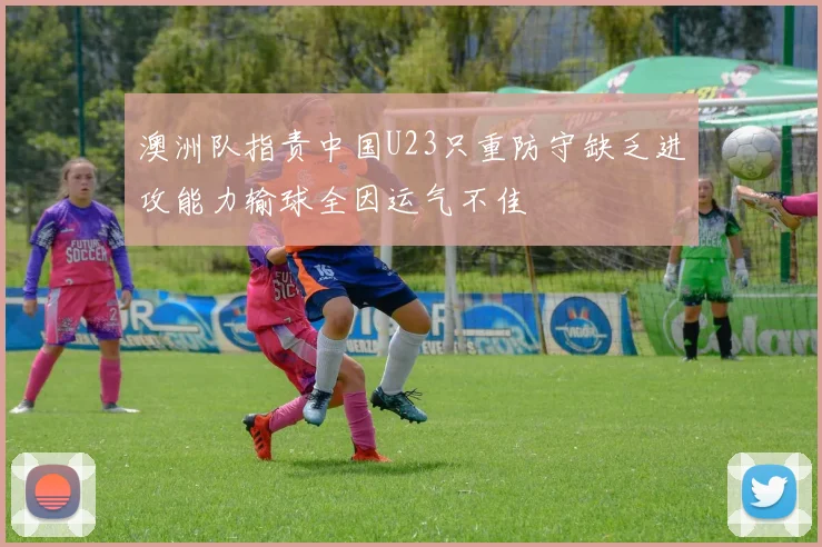 澳洲队指责中国U23只重防守缺乏进攻能力输球全因运气不佳