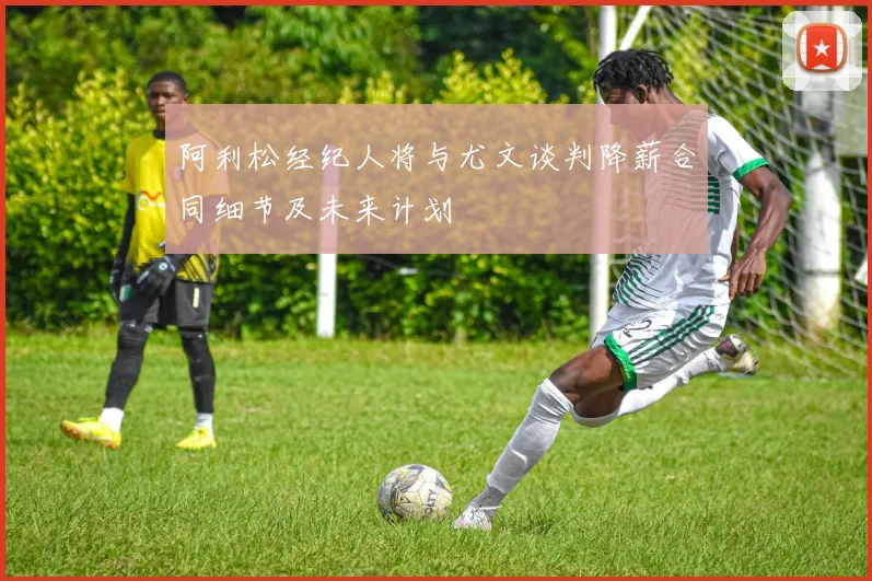 阿利松经纪人将与尤文谈判降薪合同细节及未来计划