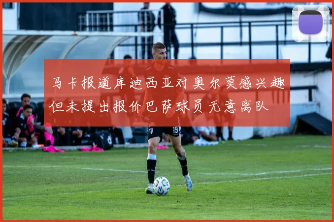 马卡报道库迪西亚对奥尔莫感兴趣但未提出报价巴萨球员无意离队