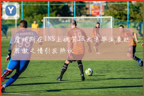 詹姆斯在INS上祝贺JR大学毕业表达骄傲之情引发热议