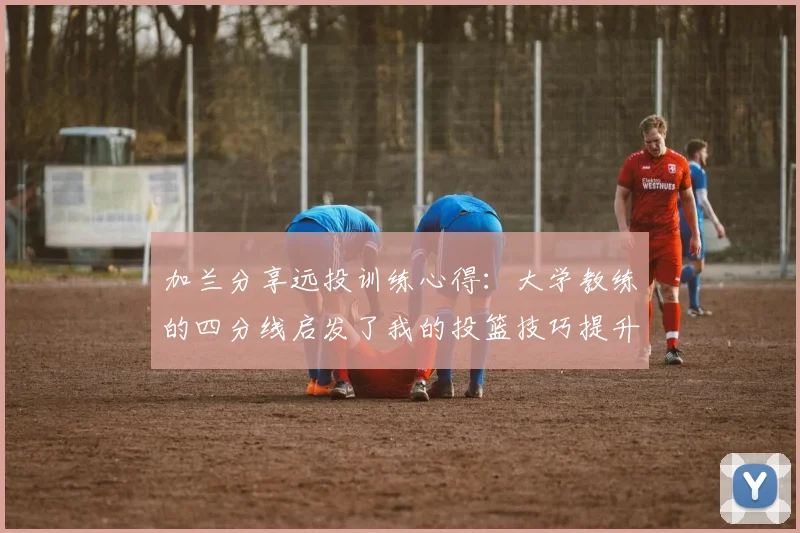 加兰分享远投训练心得：大学教练的四分线启发了我的投篮技巧提升之路