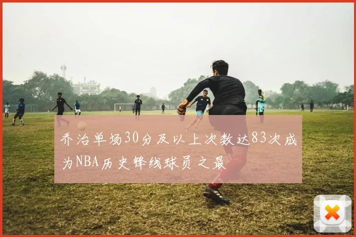 乔治单场30分及以上次数达83次成为NBA历史锋线球员之最