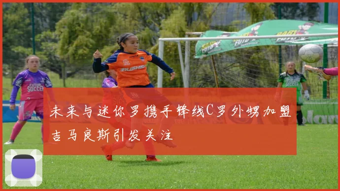 未来与迷你罗携手锋线C罗外甥加盟吉马良斯引发关注