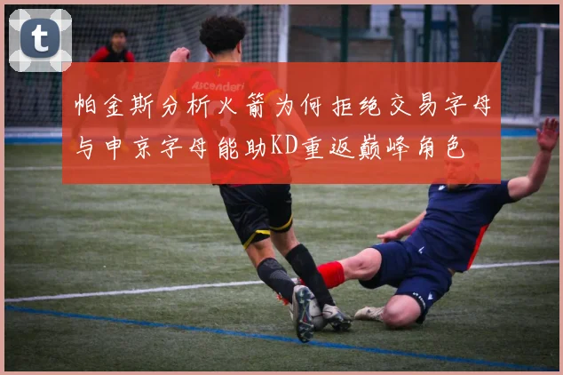 帕金斯分析火箭为何拒绝交易字母与申京字母能助KD重返巅峰角色