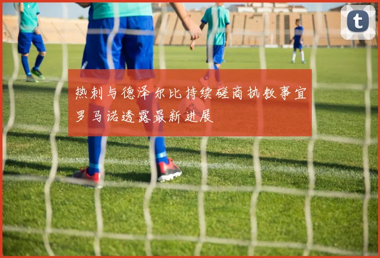 热刺与德泽尔比持续磋商执教事宜罗马诺透露最新进展