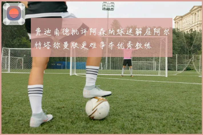 费迪南德批评阿森纳球迷解雇阿尔特塔称曼联更难争夺优秀教练