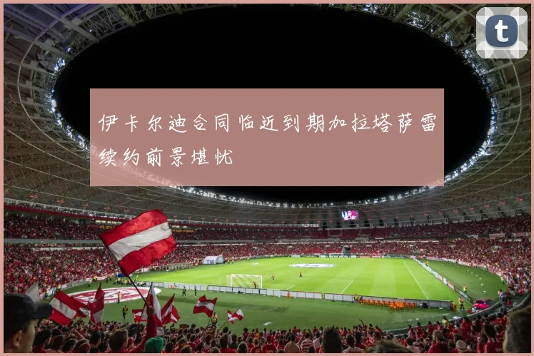 伊卡尔迪合同临近到期加拉塔萨雷续约前景堪忧