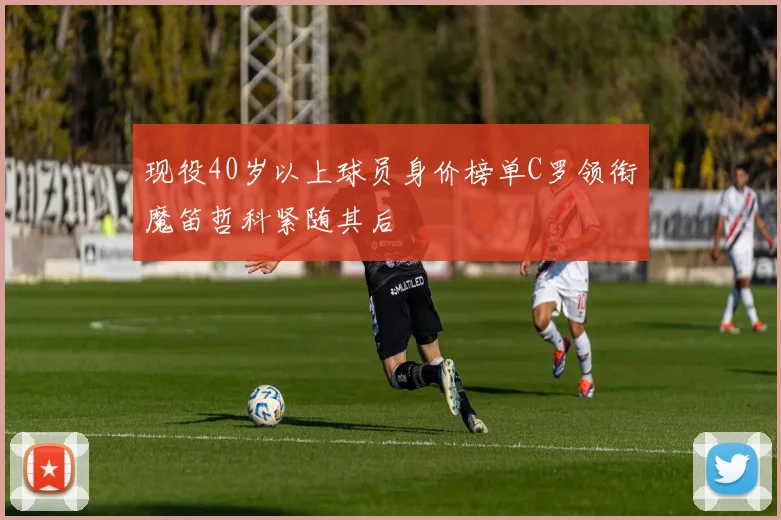 现役40岁以上球员身价榜单C罗领衔魔笛哲科紧随其后