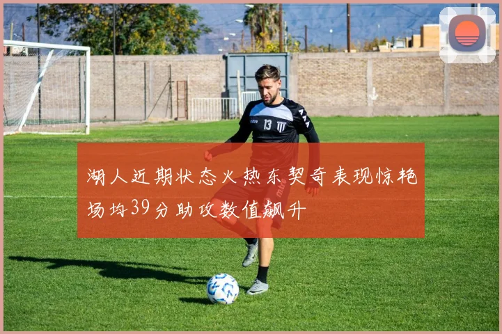 湖人近期状态火热东契奇表现惊艳场均39分助攻数值飙升