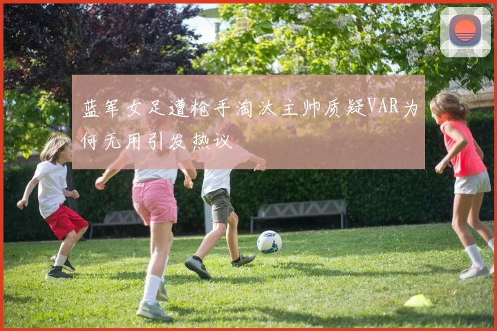 蓝军女足遭枪手淘汰主帅质疑VAR为何无用引发热议
